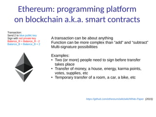 Ethereum: programming platform
on blockchain a.k.a. smart contracts
Transaction:
Send 2 to blue public key
Sign with red private key
Balance_R = Balance_R - 2
Balance_B = Balance_B + 2
A transaction can be about anything
Function can be more complex than “add” and “subtract”
Multi-signature possibilities
Examples:
● Two (or more) people need to sign before transfer
takes place
● Transfer of money, a house, energy, karma points,
votes, supplies, etc
● Temporary transfer of a room, a car, a bike, etc
https://github.com/ethereum/wiki/wiki/White-Paper (2015)
 