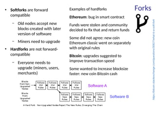 Forks●
Softforks are forward
compatible
– Old nodes accept new
blocks created with later
version of software
– Miners need to upgrade
●
Hardforks are not forward-
compatible
– Everyone needs to
upgrade (miners, users,
merchants)
Examples of hardforks
Ethereum: bug in smart contract
Funds were stolen and community
decided to fix that and return funds
Some did not agree: new coin
Ethereum classic went on separately
with original rules
Bitcoin: upgrades suggested to
improve transaction speed
Some wanted to increase blocksize
faster: new coin Bitcoin cash
https://bitcoin.stackexchange.com/questions/30817/what-is-a-soft-fork
Software A
Software B
 