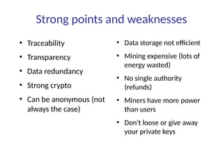 Strong points and weaknesses
●
Traceability
●
Transparency
●
Data redundancy
●
Strong crypto
●
Can be anonymous (not
always the case)
●
Data storage not efficient
●
Mining expensive (lots of
energy wasted)
●
No single authority
(refunds)
●
Miners have more power
than users
●
Don't loose or give away
your private keys
 