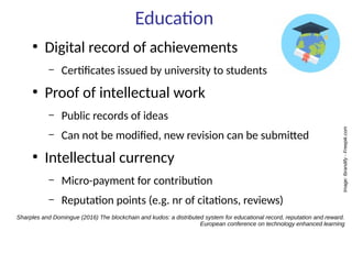 Education
●
Digital record of achievements
– Certificates issued by university to students
●
Proof of intellectual work
– Public records of ideas
– Can not be modified, new revision can be submitted
●
Intellectual currency
– Micro-payment for contribution
– Reputation points (e.g. nr of citations, reviews)
Sharples and Domingue (2016) The blockchain and kudos: a distributed system for educational record, reputation and reward.
European conference on technology enhanced learning
Image:Ibrandify-Freepik.com
 