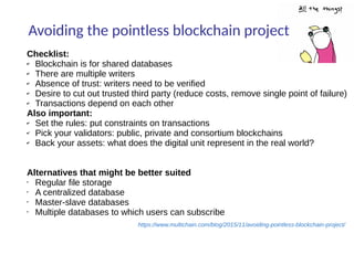 Avoiding the pointless blockchain project
https://www.multichain.com/blog/2015/11/avoiding-pointless-blockchain-project/
Checklist:
✔ Blockchain is for shared databases
✔ There are multiple writers
✔ Absence of trust: writers need to be verified
✔ Desire to cut out trusted third party (reduce costs, remove single point of failure)
✔ Transactions depend on each other
Also important:
✔ Set the rules: put constraints on transactions
✔ Pick your validators: public, private and consortium blockchains
✔ Back your assets: what does the digital unit represent in the real world?
Alternatives that might be better suited
• Regular file storage
• A centralized database
• Master-slave databases
• Multiple databases to which users can subscribe
 