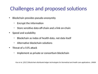 Challenges and proposed solutions
●
Blockchain provides pseudo-anonymity
– Encrypt the information
– Store sensitive data off-chain and a link on-chain
●
Speed and scalability
– Blockchain as index of health data, not data itself
– Alternative blockchain solutions
●
Threat of a 51% attack
– Implement as private or consortium blockchain
Kuo et al. (2017) Blockchain distributed ledger technologies for biomedical and health care applications. JAMIA
 