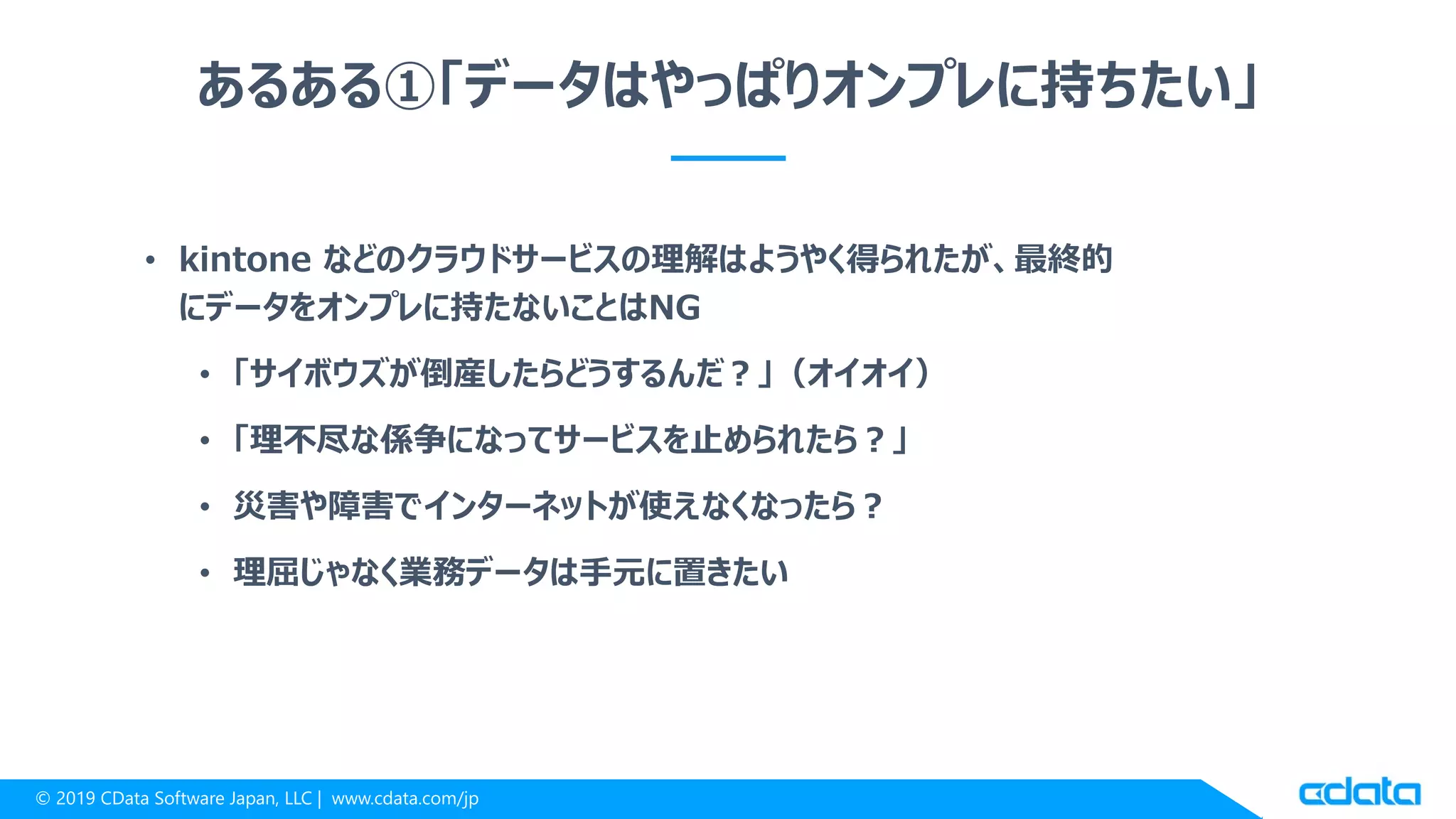 © 2019 CData Software Japan, LLC | www.cdata.com/jp
あるある①「データはやっぱりオンプレに持ちたい」
• kintone などのクラウドサービスの理解はようやく得られたが、最終的
にデータをオンプレに持たないことはNG
• 「サイボウズが倒産したらどうするんだ？」（オイオイ）
• 「理不尽な係争になってサービスを止められたら？」
• 災害や障害でインターネットが使えなくなったら？
• 理屈じゃなく業務データは手元に置きたい
 