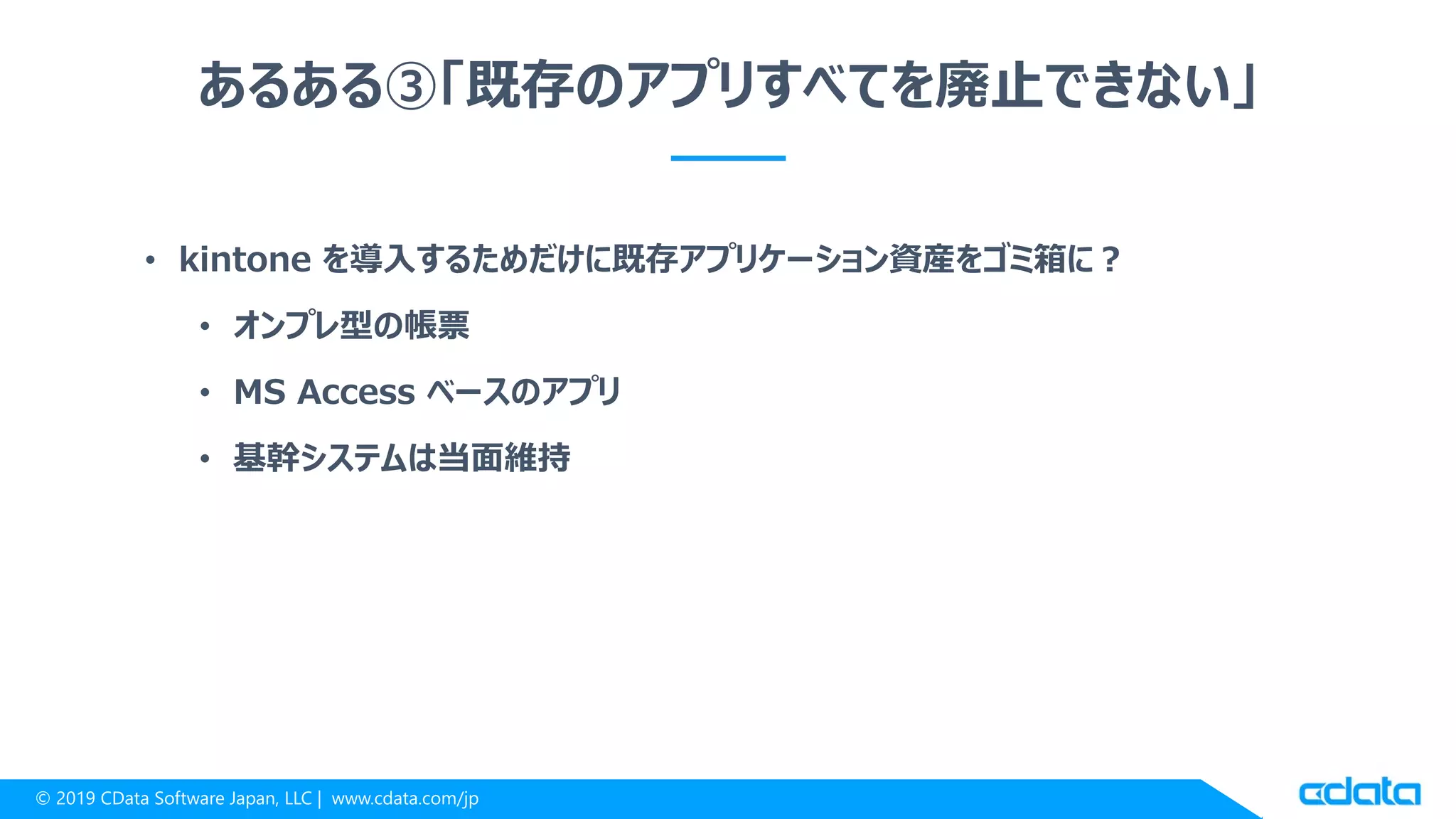 © 2019 CData Software Japan, LLC | www.cdata.com/jp
あるある③「既存のアプリすべてを廃止できない」
• kintone を導入するためだけに既存アプリケーション資産をゴミ箱に？
• オンプレ型の帳票
• MS Access ベースのアプリ
• 基幹システムは当面維持
 