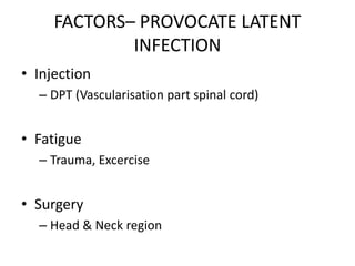 FACTORS– PROVOCATE LATENT
INFECTION
• Injection
– DPT (Vascularisation part spinal cord)
• Fatigue
– Trauma, Excercise
• Surgery
– Head & Neck region
 