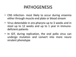 PATHOGENESIS
• CNS infection- most likely to occur during viraemia
either through muscle end plate or blood stream
• Virus detectable in oro-pharynx up to 3 weeks and in
stool up to 12 weeks and up to 1 year in immuno-
deficient patients
• In GIT, during replication, the oral polio virus can
undergo mutation and convert into more neuro
virulent phenotype
 
