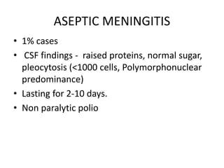 ASEPTIC MENINGITIS
• 1% cases
• CSF findings - raised proteins, normal sugar,
pleocytosis (<1000 cells, Polymorphonuclear
predominance)
• Lasting for 2-10 days.
• Non paralytic polio
 