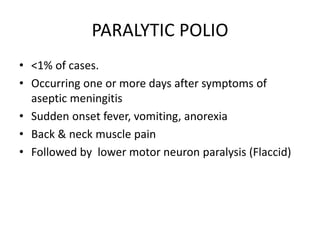 PARALYTIC POLIO
• <1% of cases.
• Occurring one or more days after symptoms of
aseptic meningitis
• Sudden onset fever, vomiting, anorexia
• Back & neck muscle pain
• Followed by lower motor neuron paralysis (Flaccid)
 