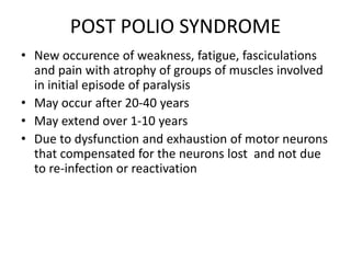 POST POLIO SYNDROME
• New occurence of weakness, fatigue, fasciculations
and pain with atrophy of groups of muscles involved
in initial episode of paralysis
• May occur after 20-40 years
• May extend over 1-10 years
• Due to dysfunction and exhaustion of motor neurons
that compensated for the neurons lost and not due
to re-infection or reactivation
 