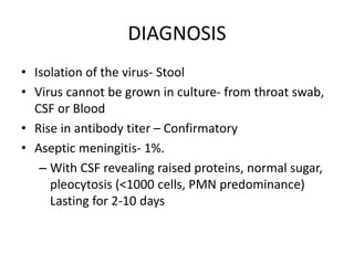 DIAGNOSIS
• Isolation of the virus- Stool
• Virus cannot be grown in culture- from throat swab,
CSF or Blood
• Rise in antibody titer – Confirmatory
• Aseptic meningitis- 1%.
– With CSF revealing raised proteins, normal sugar,
pleocytosis (<1000 cells, PMN predominance)
Lasting for 2-10 days
 