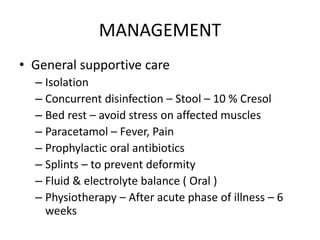 MANAGEMENT
• General supportive care
– Isolation
– Concurrent disinfection – Stool – 10 % Cresol
– Bed rest – avoid stress on affected muscles
– Paracetamol – Fever, Pain
– Prophylactic oral antibiotics
– Splints – to prevent deformity
– Fluid & electrolyte balance ( Oral )
– Physiotherapy – After acute phase of illness – 6
weeks
 
