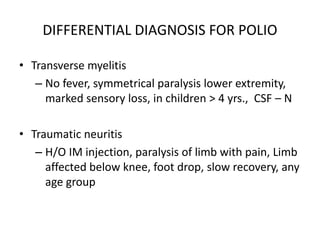 DIFFERENTIAL DIAGNOSIS FOR POLIO
• Transverse myelitis
– No fever, symmetrical paralysis lower extremity,
marked sensory loss, in children > 4 yrs., CSF – N
• Traumatic neuritis
– H/O IM injection, paralysis of limb with pain, Limb
affected below knee, foot drop, slow recovery, any
age group
 