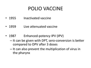 POLIO VACCINE
• 1955 Inactivated vaccine
• 1959 Live attenuated vaccine
• 1987 Enhanced-potency IPV (IPV)
– It can be given with DPT, sero-conversion is better
compared to OPV after 3 doses
– It can also prevent the multiplication of virus in
the pharynx
 