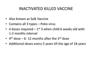 INACTIVATED KILLED VACCINE
• Also known as Salk Vaccine
• Contains all 3 types – Polio virus
• 4 doses required – 1st 3 when child 6 weeks old with
1-2 months interval
• 4th dose – 6- 12 months after the 3rd dose
• Additional doses every 5 years till the age of 18 years
 