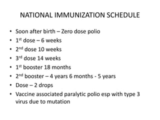 NATIONAL IMMUNIZATION SCHEDULE
• Soon after birth – Zero dose polio
• 1st dose – 6 weeks
• 2nd dose 10 weeks
• 3rd dose 14 weeks
• 1st booster 18 months
• 2nd booster – 4 years 6 months - 5 years
• Dose – 2 drops
• Vaccine associated paralytic polio esp with type 3
virus due to mutation
 