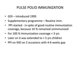 PULSE POLIO IMMUNIZATION
• GOI – introduced 1995
• Supplementary programme – Routine imm.
• PPI started - in-spite of good routine immunization
coverage, because 10 % remained unimmunized
• For 100 % Immunization coverage < 3 yrs
• Later on it was extended to < 5 yrs children
• PPI on NID on 2 occasions with 4-6 weeks gap
 