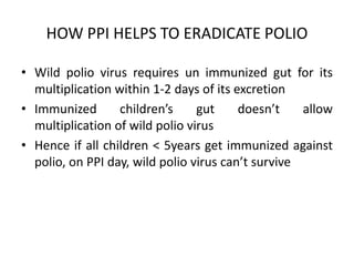 HOW PPI HELPS TO ERADICATE POLIO
• Wild polio virus requires un immunized gut for its
multiplication within 1-2 days of its excretion
• Immunized children’s gut doesn’t allow
multiplication of wild polio virus
• Hence if all children < 5years get immunized against
polio, on PPI day, wild polio virus can’t survive
 