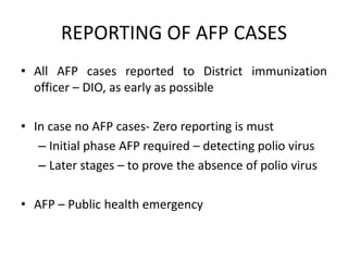 REPORTING OF AFP CASES
• All AFP cases reported to District immunization
officer – DIO, as early as possible
• In case no AFP cases- Zero reporting is must
– Initial phase AFP required – detecting polio virus
– Later stages – to prove the absence of polio virus
• AFP – Public health emergency
 