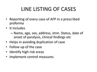 LINE LISTING OF CASES
• Reporting of every case of AFP in a prescribed
proforma
• It includes
– Name, age, sex, address, imm. Status, date of
onset of paralysis, clinical findings etc
• Helps in avoiding duplication of case
• Follow up of the case
• Identify high risk areas
• Implement control measures
 