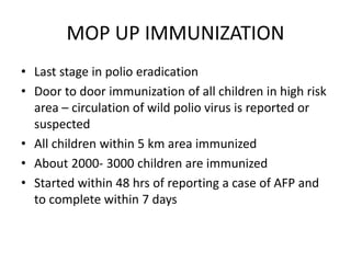 MOP UP IMMUNIZATION
• Last stage in polio eradication
• Door to door immunization of all children in high risk
area – circulation of wild polio virus is reported or
suspected
• All children within 5 km area immunized
• About 2000- 3000 children are immunized
• Started within 48 hrs of reporting a case of AFP and
to complete within 7 days
 
