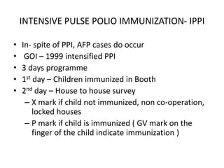 INTENSIVE PULSE POLIO IMMUNIZATION- IPPI
• In- spite of PPI, AFP cases do occur
• GOI – 1999 intensified PPI
• 3 days programme
• 1st day – Children immunized in Booth
• 2nd day – House to house survey
– X mark if child not immunized, non co-operation,
locked houses
– P mark if child is immunized ( GV mark on the
finger of the child indicate immunization )
 