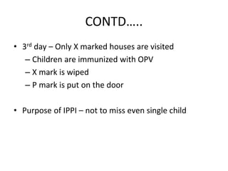 CONTD…..
• 3rd day – Only X marked houses are visited
– Children are immunized with OPV
– X mark is wiped
– P mark is put on the door
• Purpose of IPPI – not to miss even single child
 