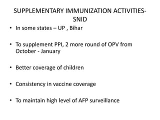 SUPPLEMENTARY IMMUNIZATION ACTIVITIES-
SNID
• In some states – UP , Bihar
• To supplement PPI, 2 more round of OPV from
October - January
• Better coverage of children
• Consistency in vaccine coverage
• To maintain high level of AFP surveillance
 