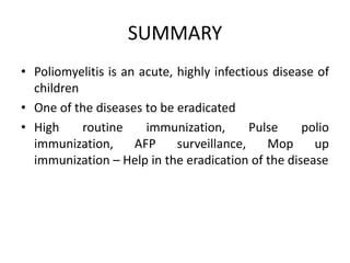SUMMARY
• Poliomyelitis is an acute, highly infectious disease of
children
• One of the diseases to be eradicated
• High routine immunization, Pulse polio
immunization, AFP surveillance, Mop up
immunization – Help in the eradication of the disease
 