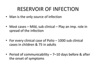 RESERVOIR OF INFECTION
• Man is the only source of infection
• Most cases – Mild, sub clinical – Play an imp. role in
spread of the infection
• For every clinical case of Polio – 1000 sub clinical
cases in children & 75 in adults
• Period of communicability – 7–10 days before & after
the onset of symptoms
 