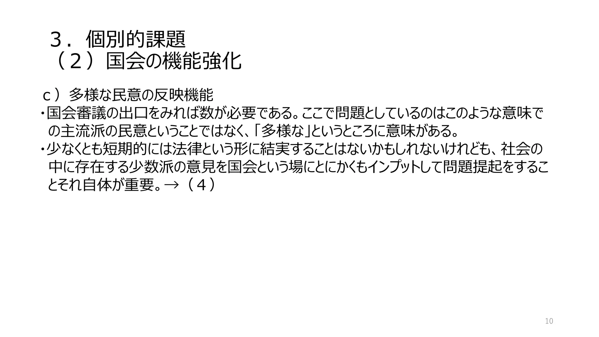 ３．個別的課題
（２）国会の機能強化
10
ｃ）多様な民意の反映機能
・国会審議の出口をみれば数が必要である。ここで問題としているのはこのような意味で
の主流派の民意ということではなく、「多様な」というところに意味がある。
・少なくとも短期的には法律という形に結実することはないかもしれないけれども、社会の
中に存在する少数派の意見を国会という場にとにかくもインプットして問題提起をするこ
とそれ自体が重要。→（４）
 