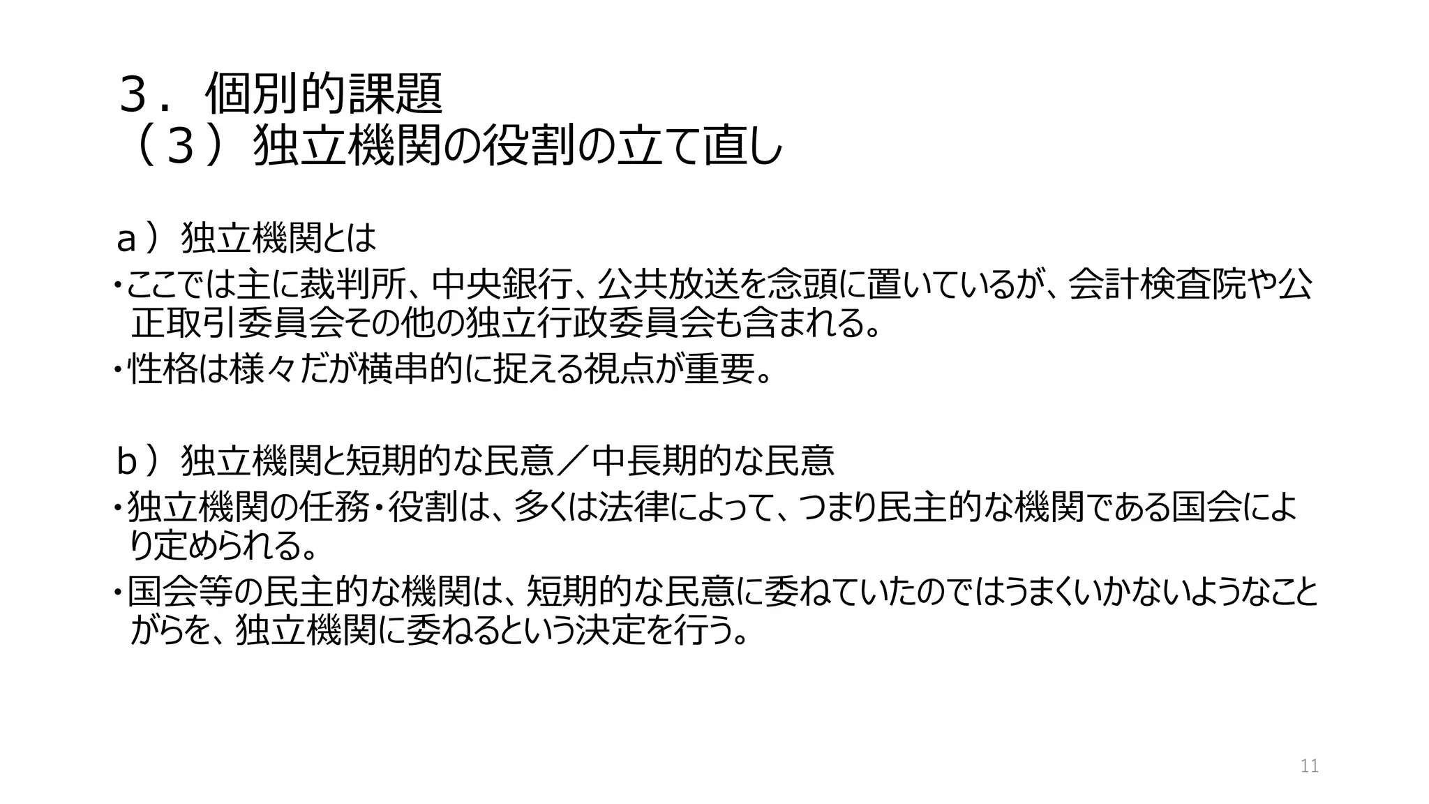 ３．個別的課題
（３）独立機関の役割の立て直し
ａ）独立機関とは
・ここでは主に裁判所、中央銀行、公共放送を念頭に置いているが、会計検査院や公
正取引委員会その他の独立行政委員会も含まれる。
・性格は様々だが横串的に捉える視点が重要。
ｂ）独立機関と短期的な民意／中長期的な民意
・独立機関の任務・役割は、多くは法律によって、つまり民主的な機関である国会によ
り定められる。
・国会等の民主的な機関は、短期的な民意に委ねていたのではうまくいかないようなこと
がらを、独立機関に委ねるという決定を行う。
11
 