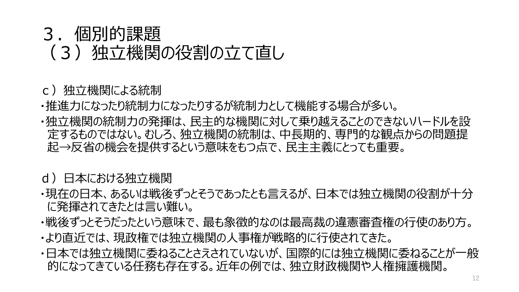３．個別的課題
（３）独立機関の役割の立て直し
ｃ）独立機関による統制
・推進力になったり統制力になったりするが統制力として機能する場合が多い。
・独立機関の統制力の発揮は、民主的な機関に対して乗り越えることのできないハードルを設
定するものではない。むしろ、独立機関の統制は、中長期的、専門的な観点からの問題提
起→反省の機会を提供するという意味をもつ点で、民主主義にとっても重要。
ｄ）日本における独立機関
・現在の日本、あるいは戦後ずっとそうであったとも言えるが、日本では独立機関の役割が十分
に発揮されてきたとは言い難い。
・戦後ずっとそうだったという意味で、最も象徴的なのは最高裁の違憲審査権の行使のあり方。
・より直近では、現政権では独立機関の人事権が戦略的に行使されてきた。
・日本では独立機関に委ねることさえされていないが、国際的には独立機関に委ねることが一般
的になってきている任務も存在する。近年の例では、独立財政機関や人権擁護機関。
12
 