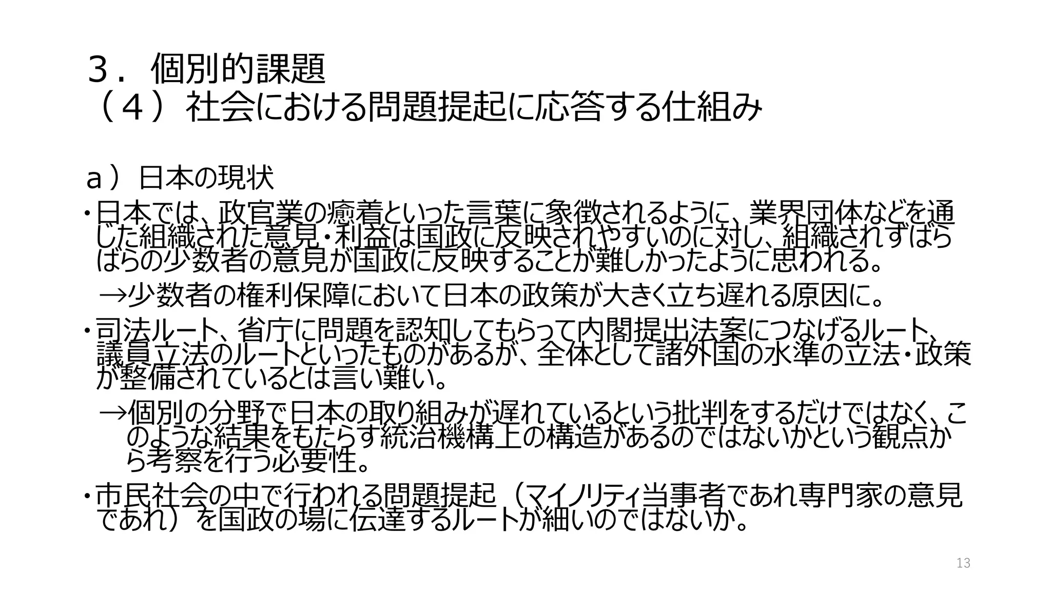 ３．個別的課題
（４）社会における問題提起に応答する仕組み
ａ）日本の現状
・日本では、政官業の癒着といった言葉に象徴されるように、業界団体などを通
じた組織された意見・利益は国政に反映されやすいのに対し、組織されずばら
ばらの少数者の意見が国政に反映することが難しかったように思われる。
→少数者の権利保障において日本の政策が大きく立ち遅れる原因に。
・司法ルート、省庁に問題を認知してもらって内閣提出法案につなげるルート、
議員立法のルートといったものがあるが、全体として諸外国の水準の立法・政策
が整備されているとは言い難い。
→個別の分野で日本の取り組みが遅れているという批判をするだけではなく、こ
のような結果をもたらす統治機構上の構造があるのではないかという観点か
ら考察を行う必要性。
・市民社会の中で行われる問題提起（マイノリティ当事者であれ専門家の意見
であれ）を国政の場に伝達するルートが細いのではないか。
13
 
