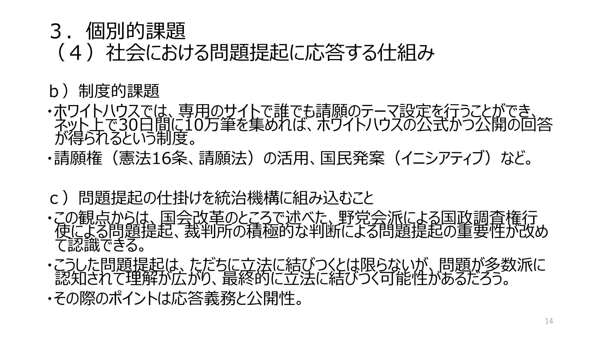 ３．個別的課題
（４）社会における問題提起に応答する仕組み
ｂ）制度的課題
・ホワイトハウスでは、専用のサイトで誰でも請願のテーマ設定を行うことができ、
ネット上で30日間に10万筆を集めれば、ホワイトハウスの公式かつ公開の回答
が得られるという制度。
・請願権（憲法16条、請願法）の活用、国民発案（イニシアティブ）など。
ｃ）問題提起の仕掛けを統治機構に組み込むこと
・この観点からは、国会改革のところで述べた、野党会派による国政調査権行
使による問題提起、裁判所の積極的な判断による問題提起の重要性が改め
て認識できる。
・こうした問題提起は、ただちに立法に結びつくとは限らないが、問題が多数派に
認知されて理解が広がり、最終的に立法に結びつく可能性があるだろう。
・その際のポイントは応答義務と公開性。
14
 