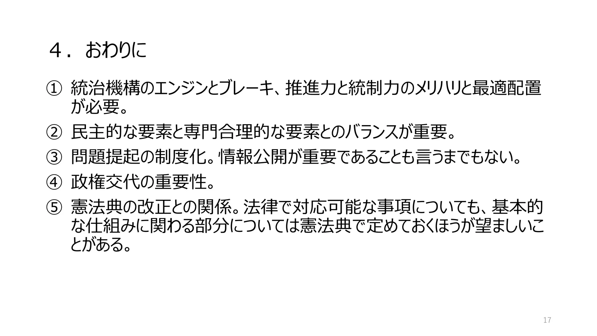 ４．おわりに
① 統治機構のエンジンとブレーキ、推進力と統制力のメリハリと最適配置
が必要。
② 民主的な要素と専門合理的な要素とのバランスが重要。
③ 問題提起の制度化。情報公開が重要であることも言うまでもない。
④ 政権交代の重要性。
⑤ 憲法典の改正との関係。法律で対応可能な事項についても、基本的
な仕組みに関わる部分については憲法典で定めておくほうが望ましいこ
とがある。
17
 