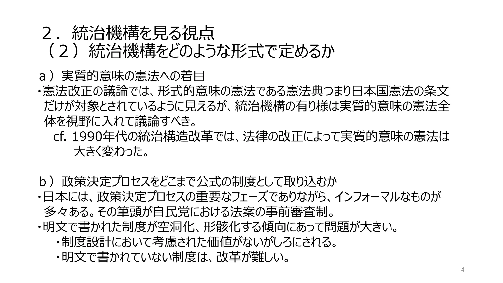 ２．統治機構を見る視点
（２）統治機構をどのような形式で定めるか
4
ａ）実質的意味の憲法への着目
・憲法改正の議論では、形式的意味の憲法である憲法典つまり日本国憲法の条文
だけが対象とされているように見えるが、統治機構の有り様は実質的意味の憲法全
体を視野に入れて議論すべき。
cf. 1990年代の統治構造改革では、法律の改正によって実質的意味の憲法は
大きく変わった。
ｂ）政策決定プロセスをどこまで公式の制度として取り込むか
・日本には、政策決定プロセスの重要なフェーズでありながら、インフォーマルなものが
多々ある。その筆頭が自民党における法案の事前審査制。
・明文で書かれた制度が空洞化、形骸化する傾向にあって問題が大きい。
・制度設計において考慮された価値がないがしろにされる。
・明文で書かれていない制度は、改革が難しい。
 