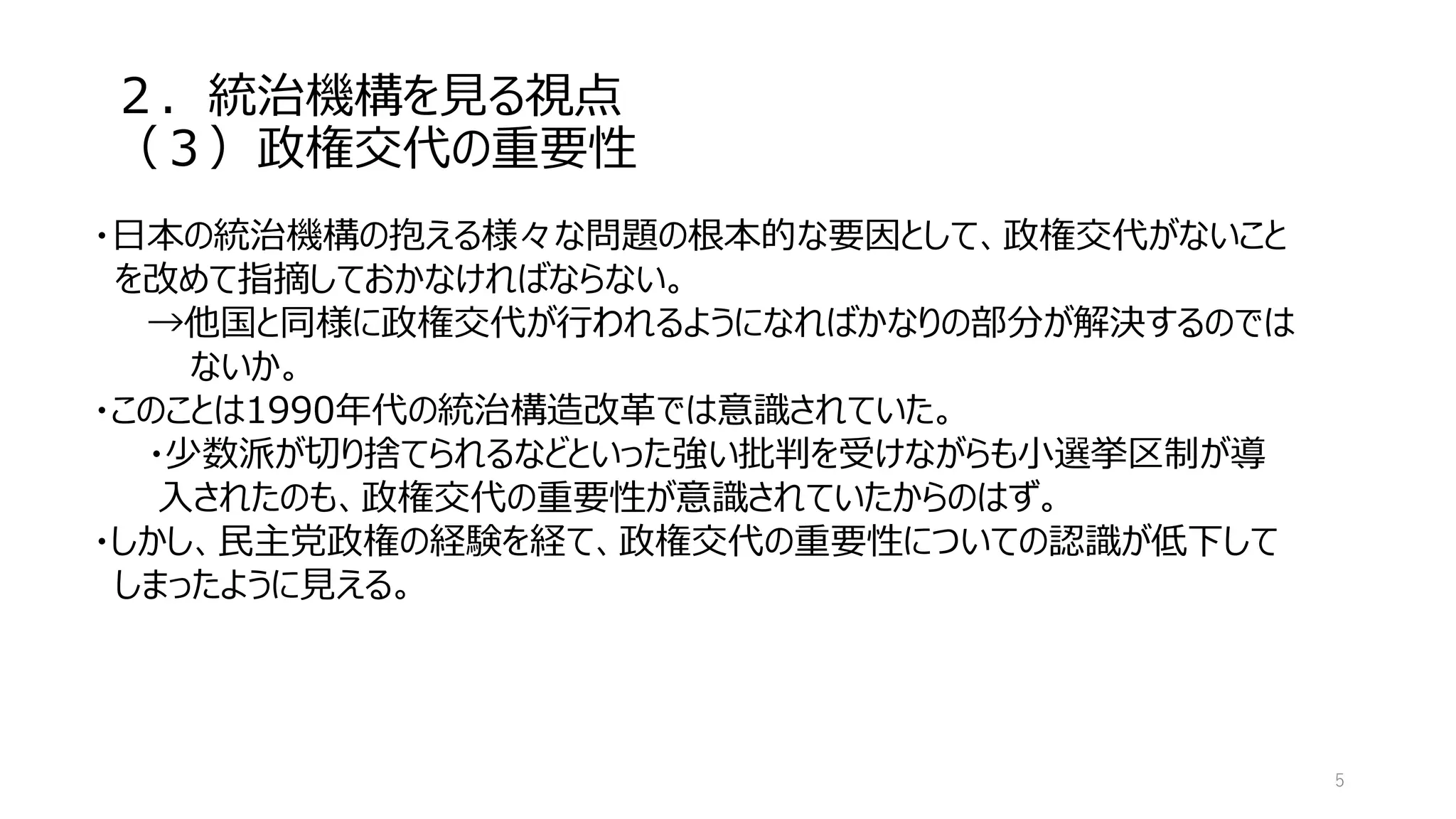 ２．統治機構を見る視点
（３）政権交代の重要性
5
・日本の統治機構の抱える様々な問題の根本的な要因として、政権交代がないこと
を改めて指摘しておかなければならない。
→他国と同様に政権交代が行われるようになればかなりの部分が解決するのでは
ないか。
・このことは1990年代の統治構造改革では意識されていた。
・少数派が切り捨てられるなどといった強い批判を受けながらも小選挙区制が導
入されたのも、政権交代の重要性が意識されていたからのはず。
・しかし、民主党政権の経験を経て、政権交代の重要性についての認識が低下して
しまったように見える。
 
