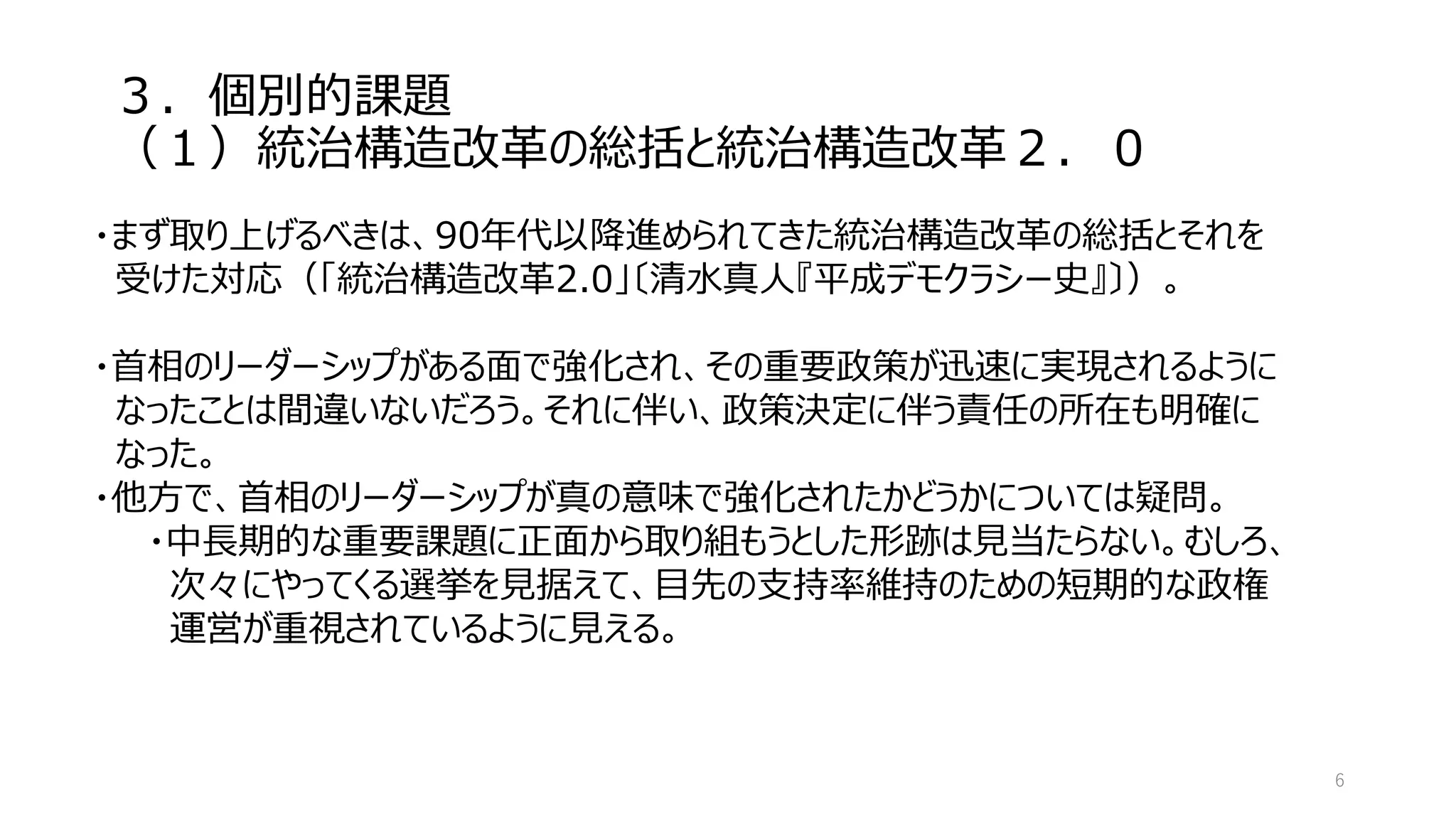 ３．個別的課題
（１）統治構造改革の総括と統治構造改革２．０
6
・まず取り上げるべきは、90年代以降進められてきた統治構造改革の総括とそれを
受けた対応（「統治構造改革2.0」〔清水真人『平成デモクラシー史』〕）。
・首相のリーダーシップがある面で強化され、その重要政策が迅速に実現されるように
なったことは間違いないだろう。それに伴い、政策決定に伴う責任の所在も明確に
なった。
・他方で、首相のリーダーシップが真の意味で強化されたかどうかについては疑問。
・中長期的な重要課題に正面から取り組もうとした形跡は見当たらない。むしろ、
次々にやってくる選挙を見据えて、目先の支持率維持のための短期的な政権
運営が重視されているように見える。
 