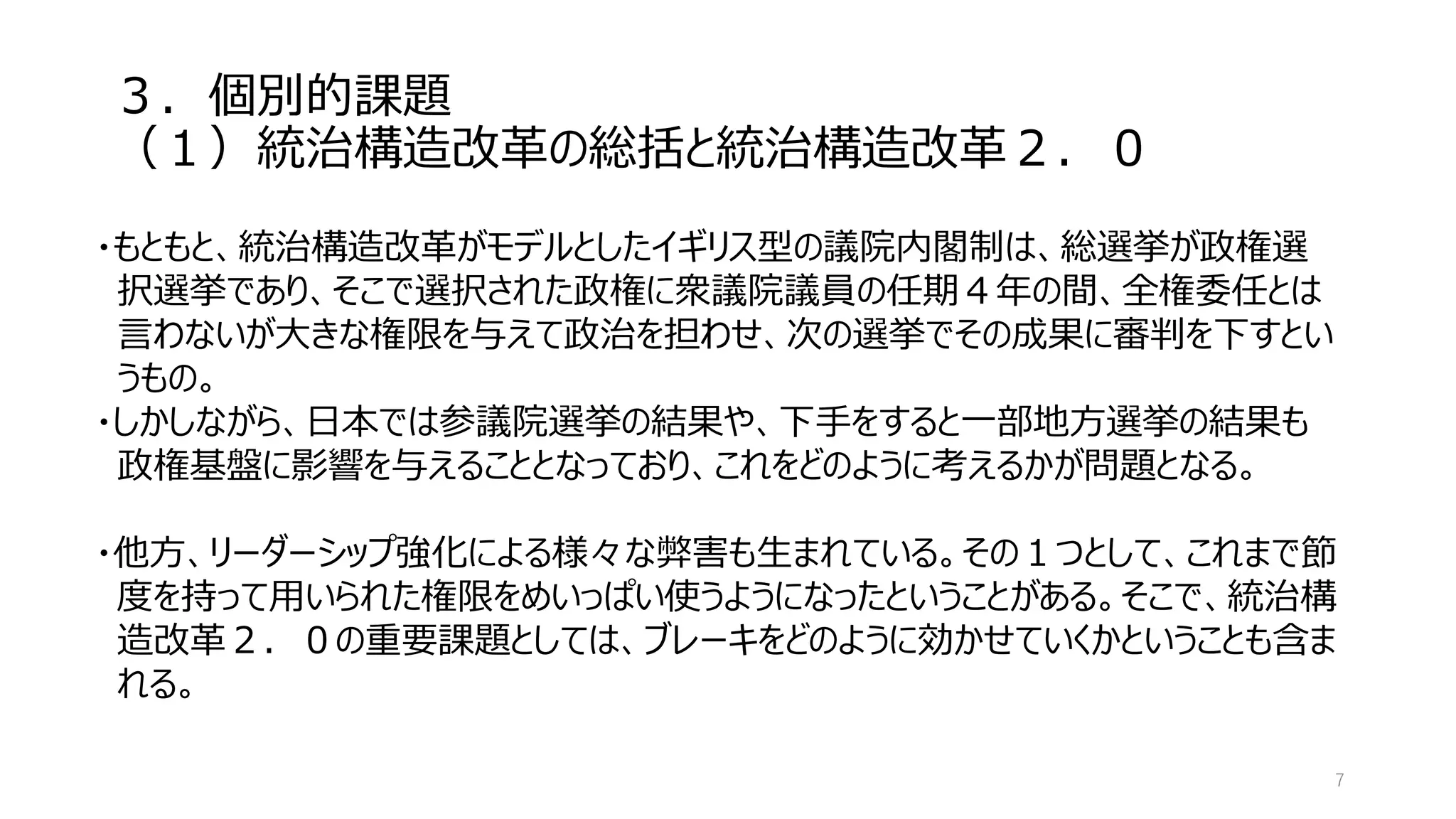 ３．個別的課題
（１）統治構造改革の総括と統治構造改革２．０
7
・もともと、統治構造改革がモデルとしたイギリス型の議院内閣制は、総選挙が政権選
択選挙であり、そこで選択された政権に衆議院議員の任期４年の間、全権委任とは
言わないが大きな権限を与えて政治を担わせ、次の選挙でその成果に審判を下すとい
うもの。
・しかしながら、日本では参議院選挙の結果や、下手をすると一部地方選挙の結果も
政権基盤に影響を与えることとなっており、これをどのように考えるかが問題となる。
・他方、リーダーシップ強化による様々な弊害も生まれている。その１つとして、これまで節
度を持って用いられた権限をめいっぱい使うようになったということがある。そこで、統治構
造改革２．０の重要課題としては、ブレーキをどのように効かせていくかということも含ま
れる。
 