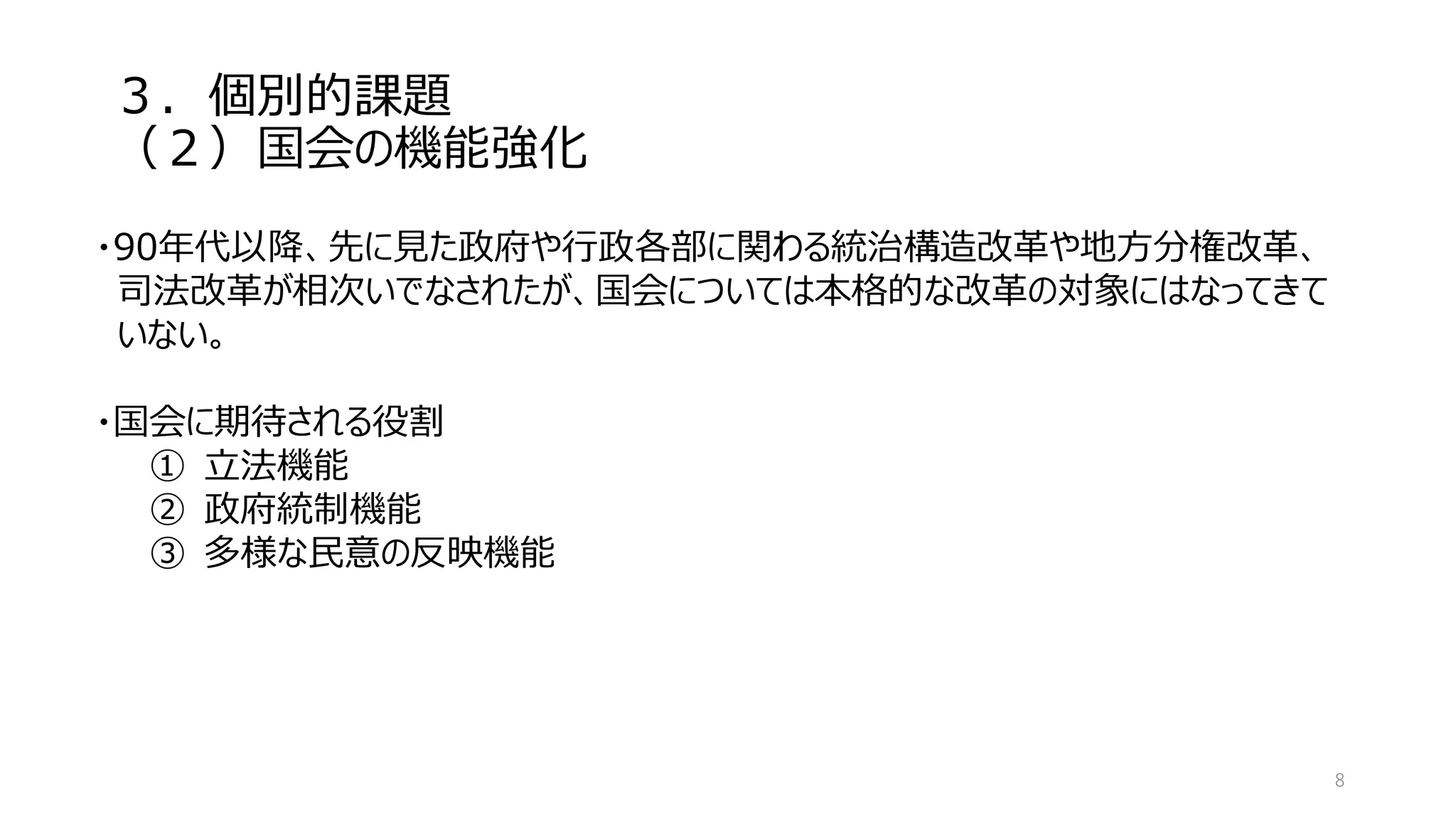 ３．個別的課題
（２）国会の機能強化
8
・90年代以降、先に見た政府や行政各部に関わる統治構造改革や地方分権改革、
司法改革が相次いでなされたが、国会については本格的な改革の対象にはなってきて
いない。
・国会に期待される役割
① 立法機能
② 政府統制機能
③ 多様な民意の反映機能
 