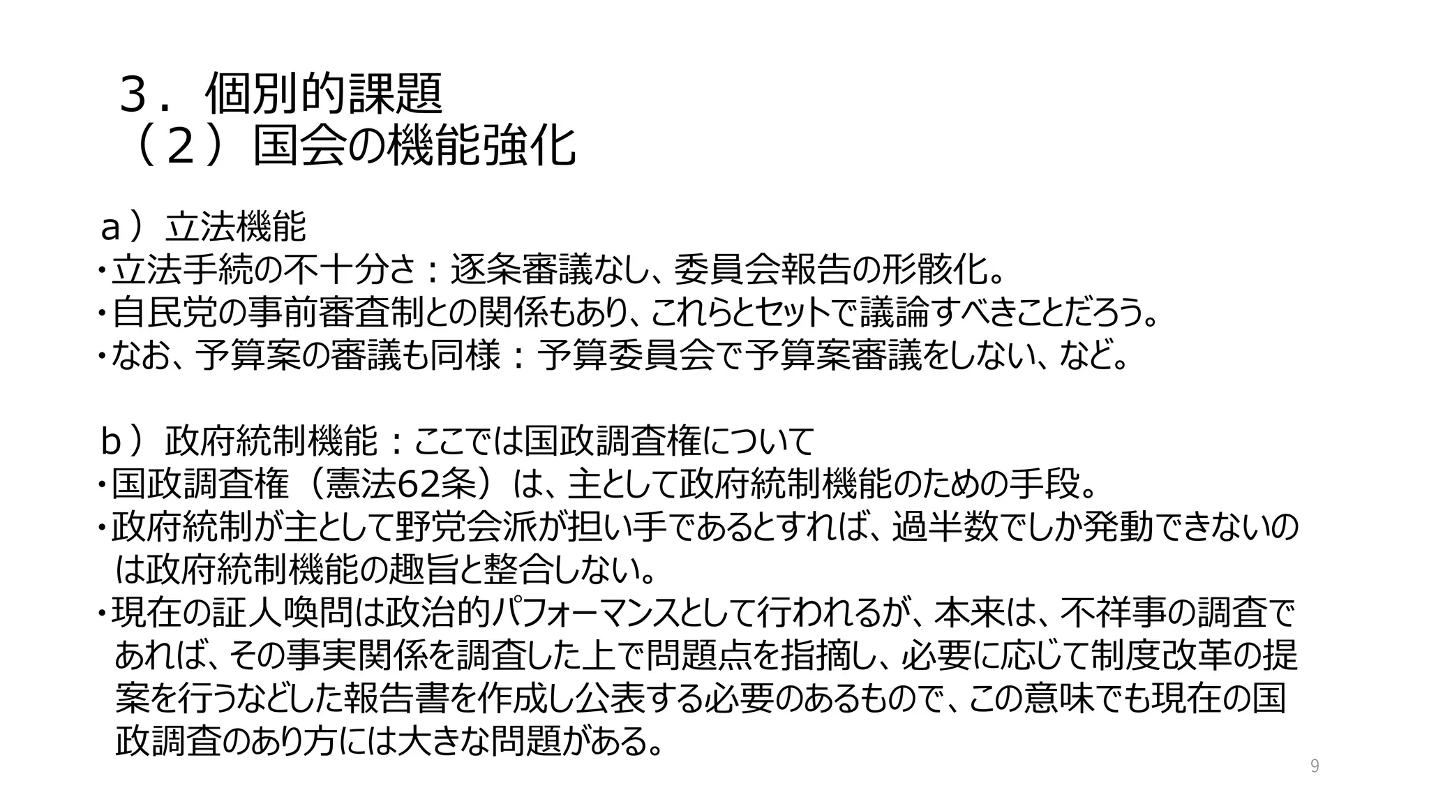 ３．個別的課題
（２）国会の機能強化
9
ａ）立法機能
・立法手続の不十分さ：逐条審議なし、委員会報告の形骸化。
・自民党の事前審査制との関係もあり、これらとセットで議論すべきことだろう。
・なお、予算案の審議も同様：予算委員会で予算案審議をしない、など。
ｂ）政府統制機能：ここでは国政調査権について
・国政調査権（憲法62条）は、主として政府統制機能のための手段。
・政府統制が主として野党会派が担い手であるとすれば、過半数でしか発動できないの
は政府統制機能の趣旨と整合しない。
・現在の証人喚問は政治的パフォーマンスとして行われるが、本来は、不祥事の調査で
あれば、その事実関係を調査した上で問題点を指摘し、必要に応じて制度改革の提
案を行うなどした報告書を作成し公表する必要のあるもので、この意味でも現在の国
政調査のあり方には大きな問題がある。
 