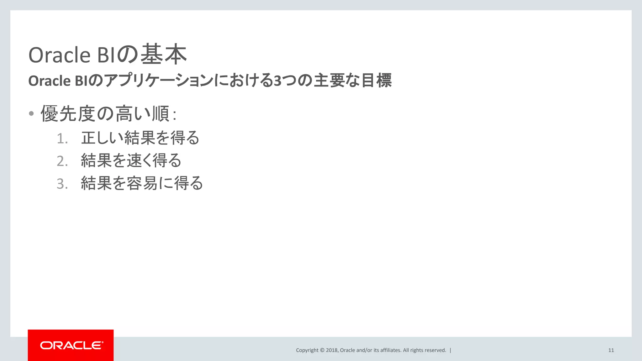 Copyright © 2018, Oracle and/or its affiliates. All rights reserved. |
Oracle BIの基本
• 優先度の高い順：
1. 正しい結果を得る
2. 結果を速く得る
3. 結果を容易に得る
11
Oracle BIのアプリケーションにおける3つの主要な目標
 