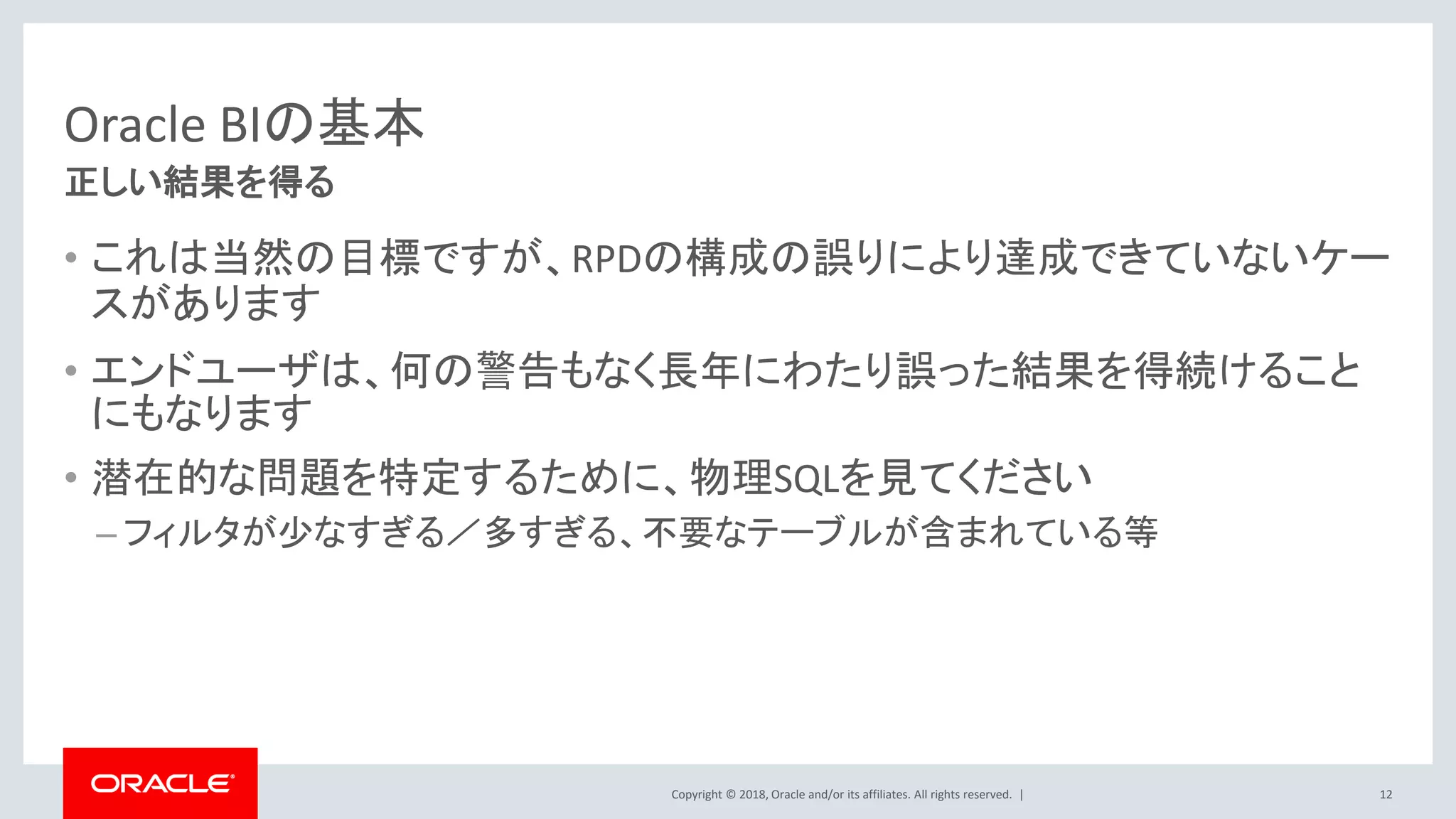 Copyright © 2018, Oracle and/or its affiliates. All rights reserved. |
Oracle BIの基本
• これは当然の目標ですが、RPDの構成の誤りにより達成できていないケー
スがあります
• エンドユーザは、何の警告もなく長年にわたり誤った結果を得続けること
にもなります
• 潜在的な問題を特定するために、物理SQLを見てください
– フィルタが少なすぎる／多すぎる、不要なテーブルが含まれている等
12
正しい結果を得る
 