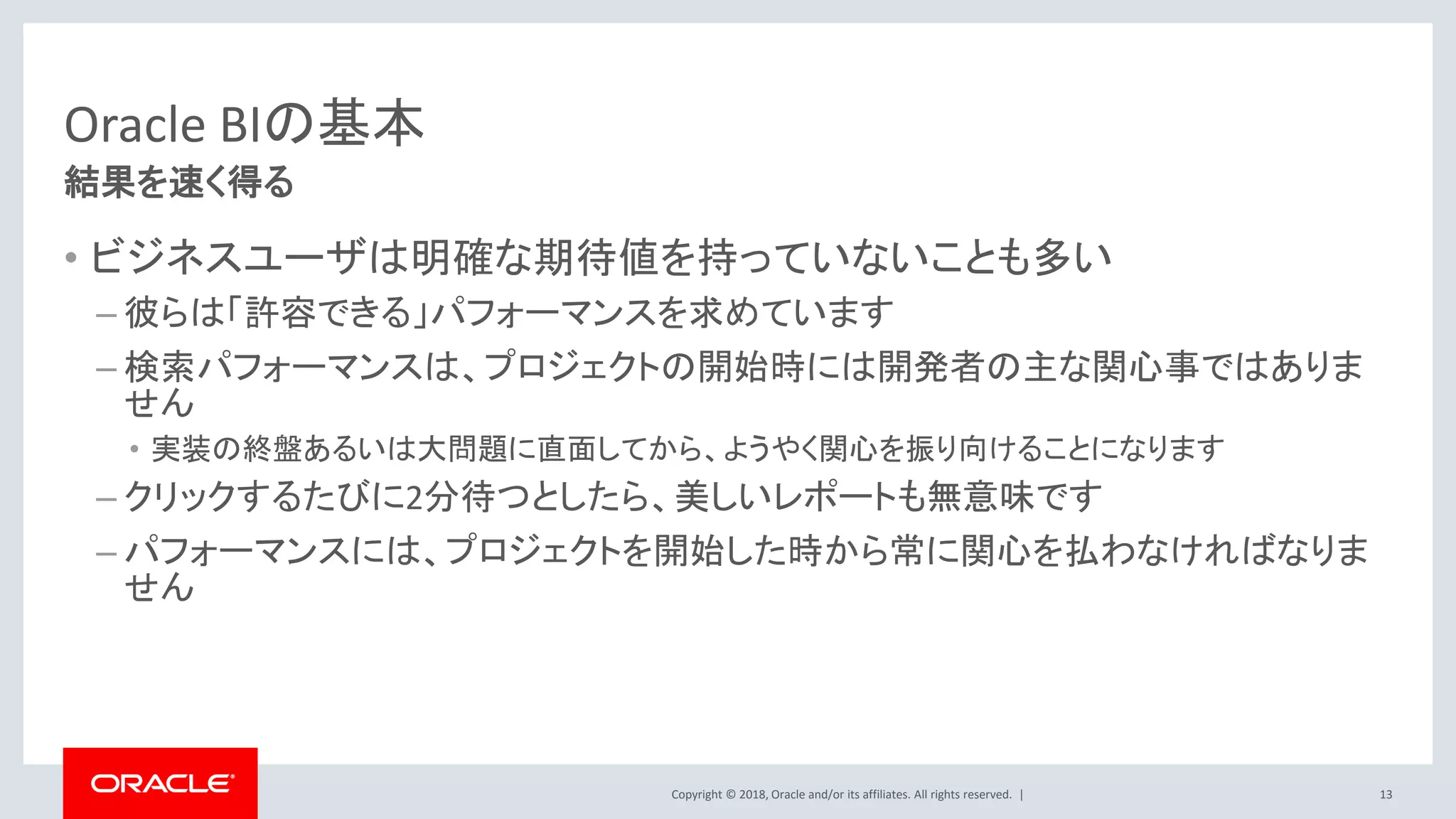 Copyright © 2018, Oracle and/or its affiliates. All rights reserved. |
Oracle BIの基本
• ビジネスユーザは明確な期待値を持っていないことも多い
– 彼らは「許容できる」パフォーマンスを求めています
– 検索パフォーマンスは、プロジェクトの開始時には開発者の主な関心事ではありま
せん
• 実装の終盤あるいは大問題に直面してから、ようやく関心を振り向けることになります
– クリックするたびに2分待つとしたら、美しいレポートも無意味です
– パフォーマンスには、プロジェクトを開始した時から常に関心を払わなければなりま
せん
13
結果を速く得る
 