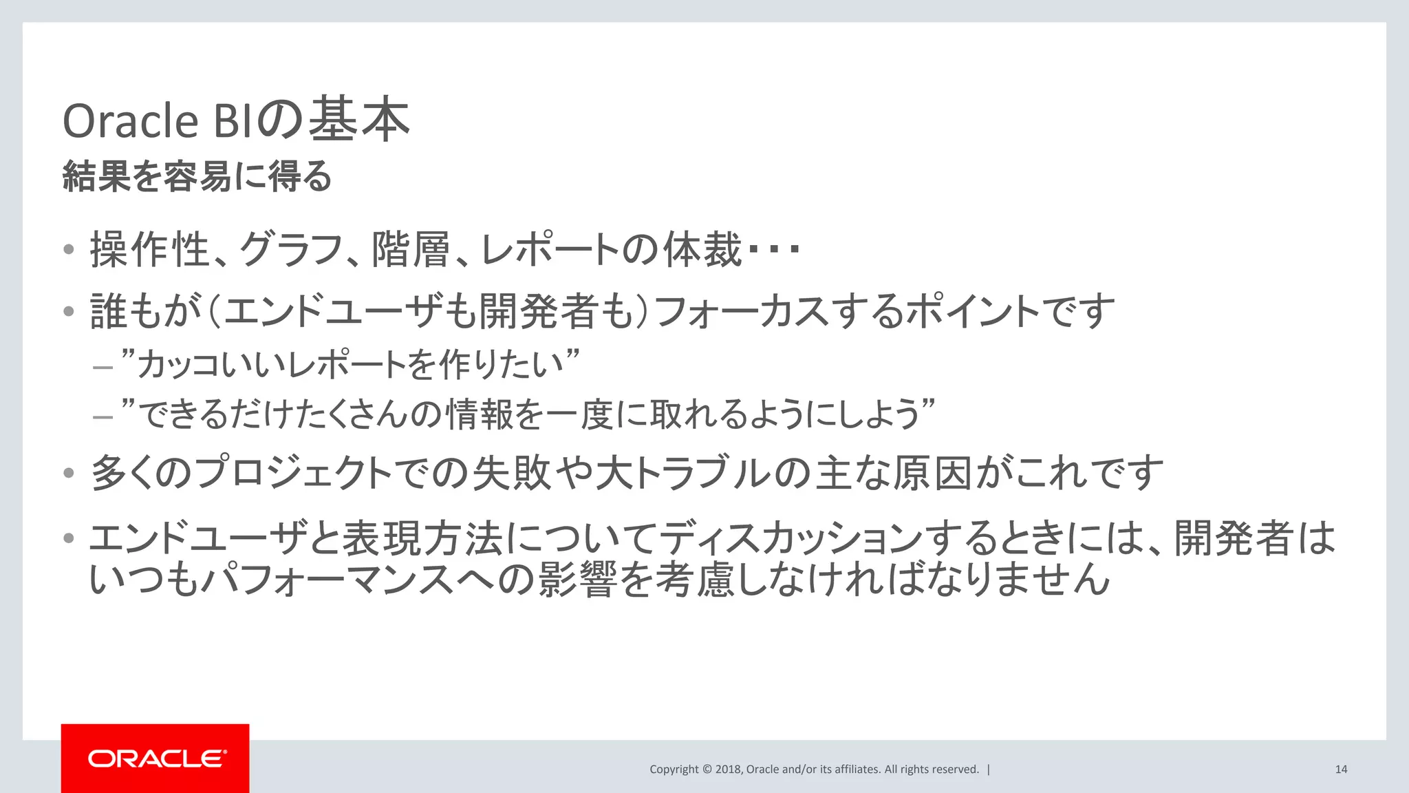 Copyright © 2018, Oracle and/or its affiliates. All rights reserved. |
Oracle BIの基本
• 操作性、グラフ、階層、レポートの体裁・・・
• 誰もが（エンドユーザも開発者も）フォーカスするポイントです
– ”カッコいいレポートを作りたい”
– ”できるだけたくさんの情報を一度に取れるようにしよう”
• 多くのプロジェクトでの失敗や大トラブルの主な原因がこれです
• エンドユーザと表現方法についてディスカッションするときには、開発者は
いつもパフォーマンスへの影響を考慮しなければなりません
14
結果を容易に得る
 