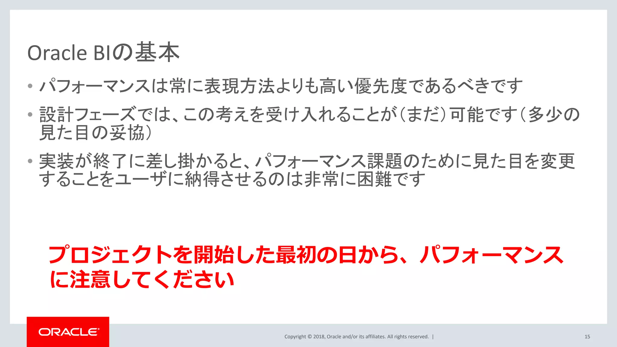 Copyright © 2018, Oracle and/or its affiliates. All rights reserved. |
Oracle BIの基本
• パフォーマンスは常に表現方法よりも高い優先度であるべきです
• 設計フェーズでは、この考えを受け入れることが（まだ）可能です（多少の
見た目の妥協）
• 実装が終了に差し掛かると、パフォーマンス課題のために見た目を変更
することをユーザに納得させるのは非常に困難です
15
プロジェクトを開始した最初の日から、パフォーマンス
に注意してください
 