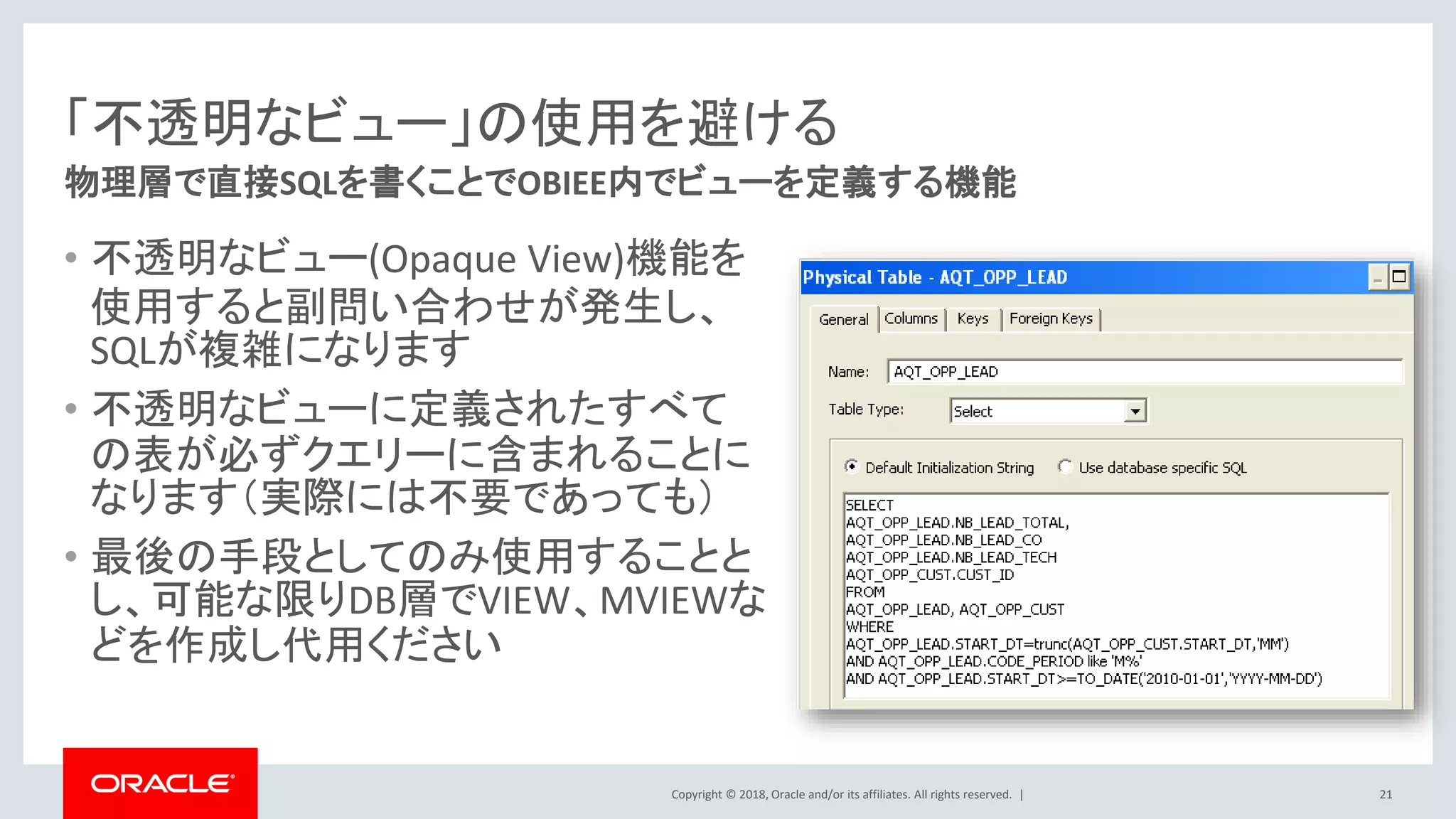 Copyright © 2018, Oracle and/or its affiliates. All rights reserved. |
「不透明なビュー」の使用を避ける
• 不透明なビュー(Opaque View)機能を
使用すると副問い合わせが発生し、
SQLが複雑になります
• 不透明なビューに定義されたすべて
の表が必ずクエリーに含まれることに
なります（実際には不要であっても）
• 最後の手段としてのみ使用することと
し、可能な限りDB層でVIEW、MVIEWな
どを作成し代用ください
物理層で直接SQLを書くことでOBIEE内でビューを定義する機能
21
 