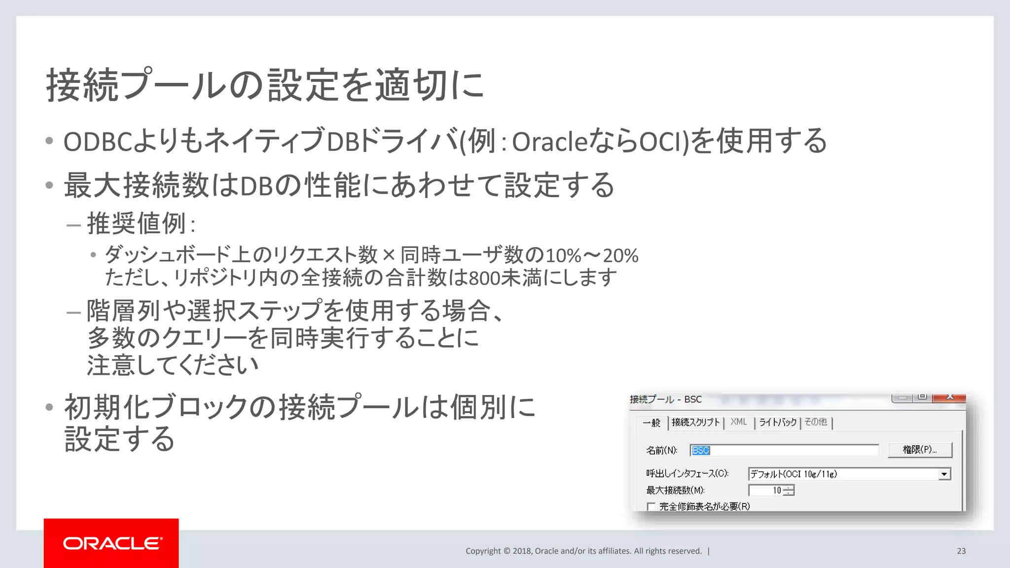 Copyright © 2018, Oracle and/or its affiliates. All rights reserved. |
接続プールの設定を適切に
• ODBCよりもネイティブDBドライバ(例：OracleならOCI)を使用する
• 最大接続数はDBの性能にあわせて設定する
– 推奨値例：
• ダッシュボード上のリクエスト数×同時ユーザ数の10%～20%
ただし、リポジトリ内の全接続の合計数は800未満にします
– 階層列や選択ステップを使用する場合、
多数のクエリーを同時実行することに
注意してください
• 初期化ブロックの接続プールは個別に
設定する
23
 