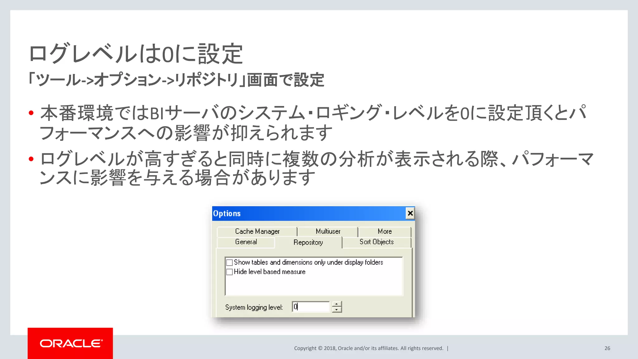 Copyright © 2018, Oracle and/or its affiliates. All rights reserved. |
ログレベルは0に設定
• 本番環境ではBIサーバのシステム・ロギング・レベルを0に設定頂くとパ
フォーマンスへの影響が抑えられます
• ログレベルが高すぎると同時に複数の分析が表示される際、パフォーマ
ンスに影響を与える場合があります
「ツール->オプション->リポジトリ」画面で設定
26
 