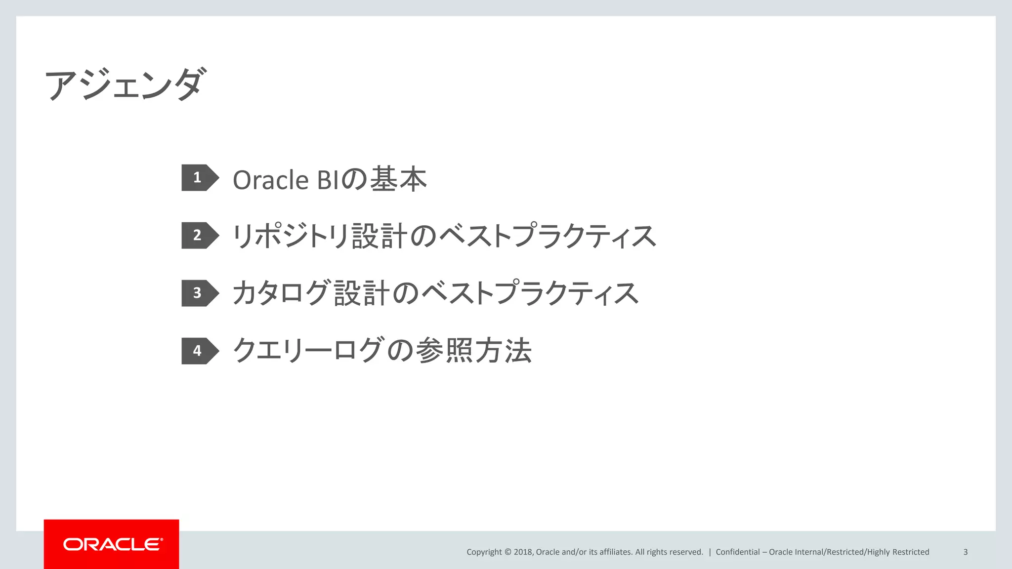 Copyright © 2018, Oracle and/or its affiliates. All rights reserved. |
アジェンダ
Oracle BIの基本
リポジトリ設計のベストプラクティス
カタログ設計のベストプラクティス
クエリーログの参照方法
1
2
3
Confidential – Oracle Internal/Restricted/Highly Restricted 3
4
 